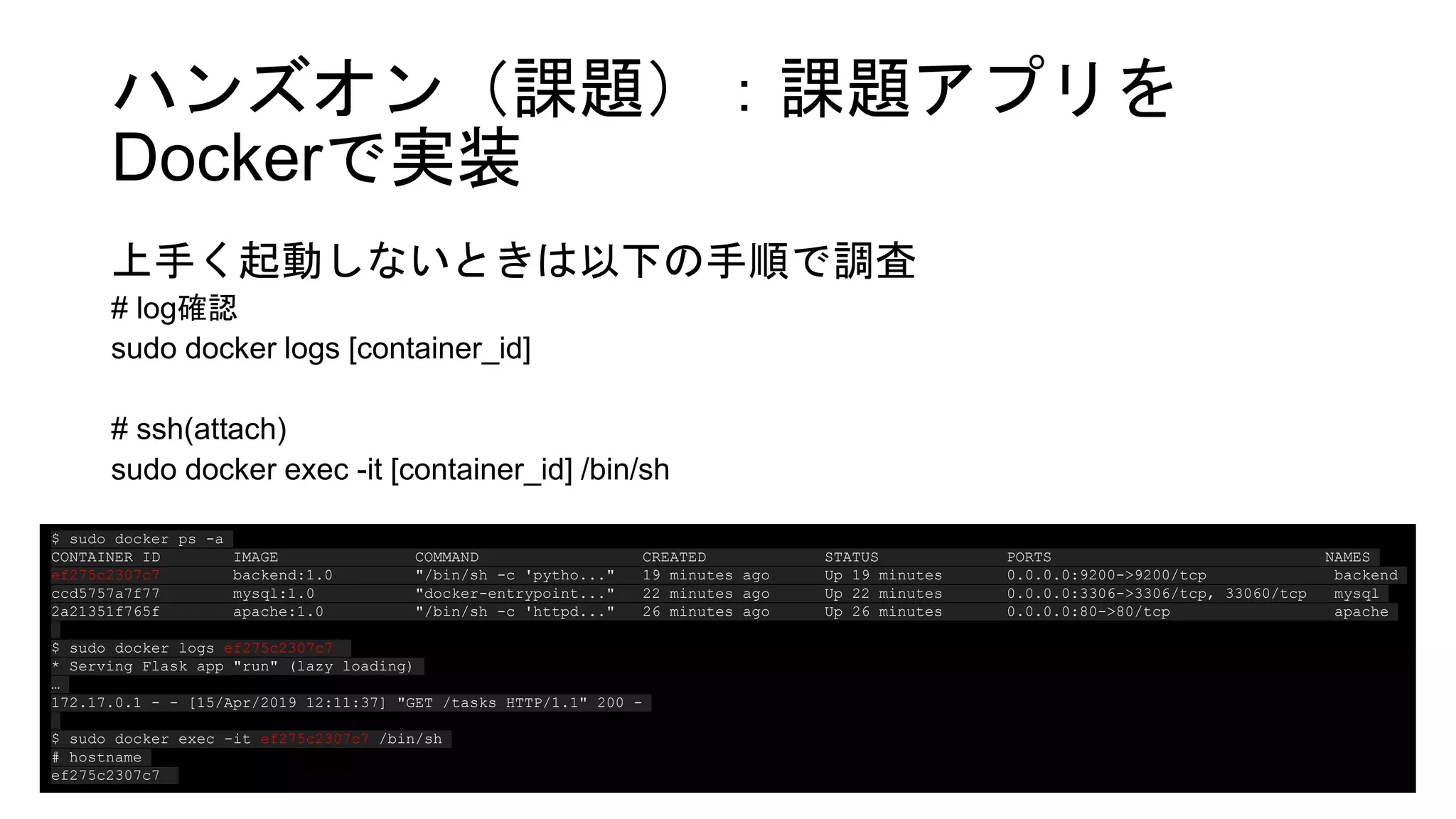ハンズオン（課題）：課題アプリを
Dockerで実装
上手く起動しないときは以下の手順で調査
# log確認
sudo docker logs [container_id]
# ssh(attach)
sudo docker exec -it [container_id] /bin/sh
$ sudo docker ps -a
CONTAINER ID IMAGE COMMAND CREATED STATUS PORTS NAMES
ef275c2307c7 backend:1.0 "/bin/sh -c 'pytho..." 19 minutes ago Up 19 minutes 0.0.0.0:9200->9200/tcp backend
ccd5757a7f77 mysql:1.0 "docker-entrypoint..." 22 minutes ago Up 22 minutes 0.0.0.0:3306->3306/tcp, 33060/tcp mysql
2a21351f765f apache:1.0 "/bin/sh -c 'httpd..." 26 minutes ago Up 26 minutes 0.0.0.0:80->80/tcp apache
$ sudo docker logs ef275c2307c7
* Serving Flask app "run" (lazy loading)
…
172.17.0.1 - - [15/Apr/2019 12:11:37] "GET /tasks HTTP/1.1" 200 -
$ sudo docker exec -it ef275c2307c7 /bin/sh
# hostname
ef275c2307c7
 