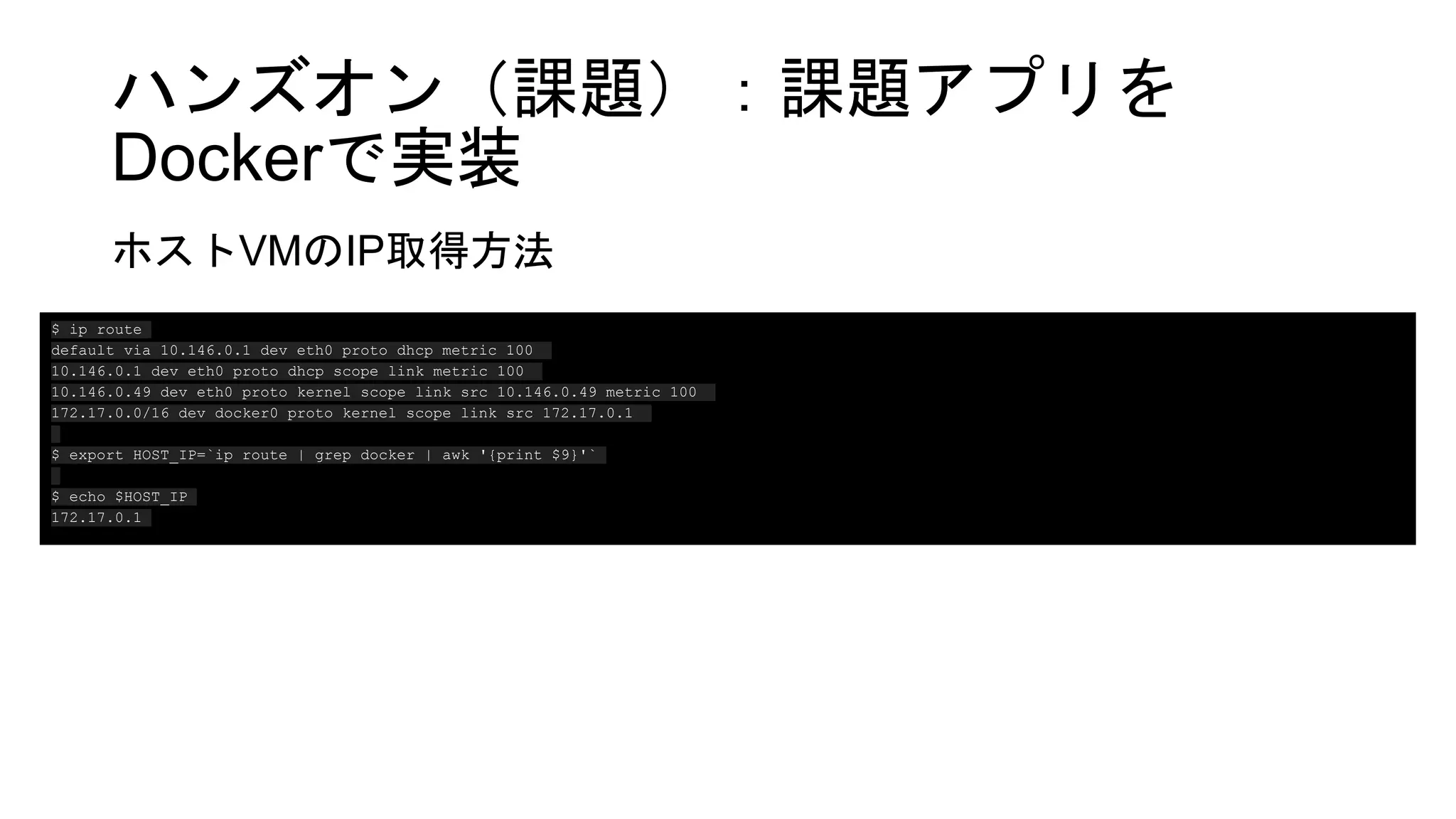 ハンズオン（課題）：課題アプリを
Dockerで実装
ホストVMのIP取得方法
$ ip route
default via 10.146.0.1 dev eth0 proto dhcp metric 100
10.146.0.1 dev eth0 proto dhcp scope link metric 100
10.146.0.49 dev eth0 proto kernel scope link src 10.146.0.49 metric 100
172.17.0.0/16 dev docker0 proto kernel scope link src 172.17.0.1
$ export HOST_IP=`ip route | grep docker | awk '{print $9}'`
$ echo $HOST_IP
172.17.0.1
 