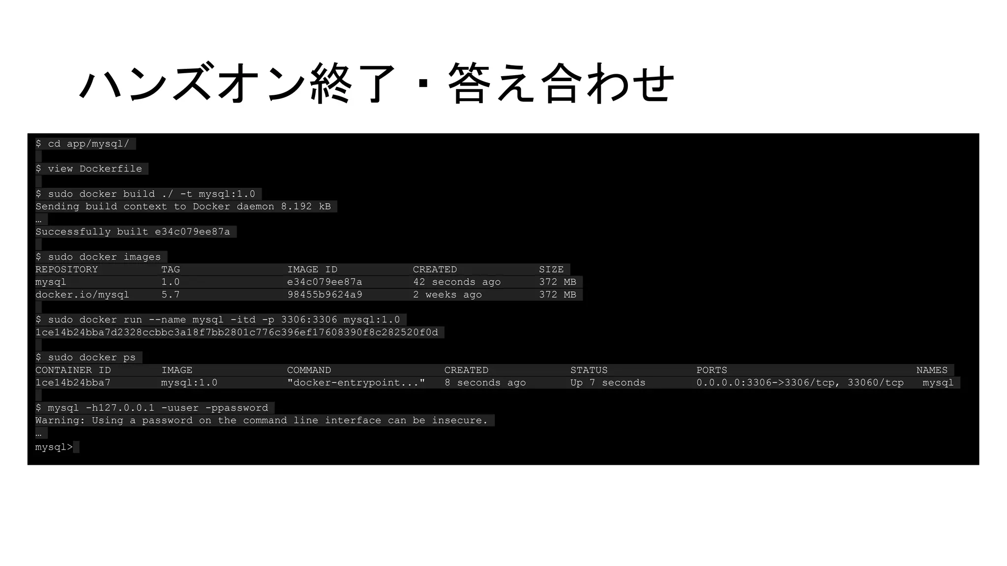 ハンズオン終了・答え合わせ
GCEで作業用サーバを構築する
（事前にやっておくかも）
GCEにSSHする
ホームディレクトリで
$ cd app/mysql/
$ view Dockerfile
$ sudo docker build ./ -t mysql:1.0
Sending build context to Docker daemon 8.192 kB
…
Successfully built e34c079ee87a
$ sudo docker images
REPOSITORY TAG IMAGE ID CREATED SIZE
mysql 1.0 e34c079ee87a 42 seconds ago 372 MB
docker.io/mysql 5.7 98455b9624a9 2 weeks ago 372 MB
$ sudo docker run --name mysql -itd -p 3306:3306 mysql:1.0
1ce14b24bba7d2328ccbbc3a18f7bb2801c776c396ef17608390f8c282520f0d
$ sudo docker ps
CONTAINER ID IMAGE COMMAND CREATED STATUS PORTS NAMES
1ce14b24bba7 mysql:1.0 "docker-entrypoint..." 8 seconds ago Up 7 seconds 0.0.0.0:3306->3306/tcp, 33060/tcp mysql
$ mysql -h127.0.0.1 -uuser -ppassword
Warning: Using a password on the command line interface can be insecure.
…
mysql>
 