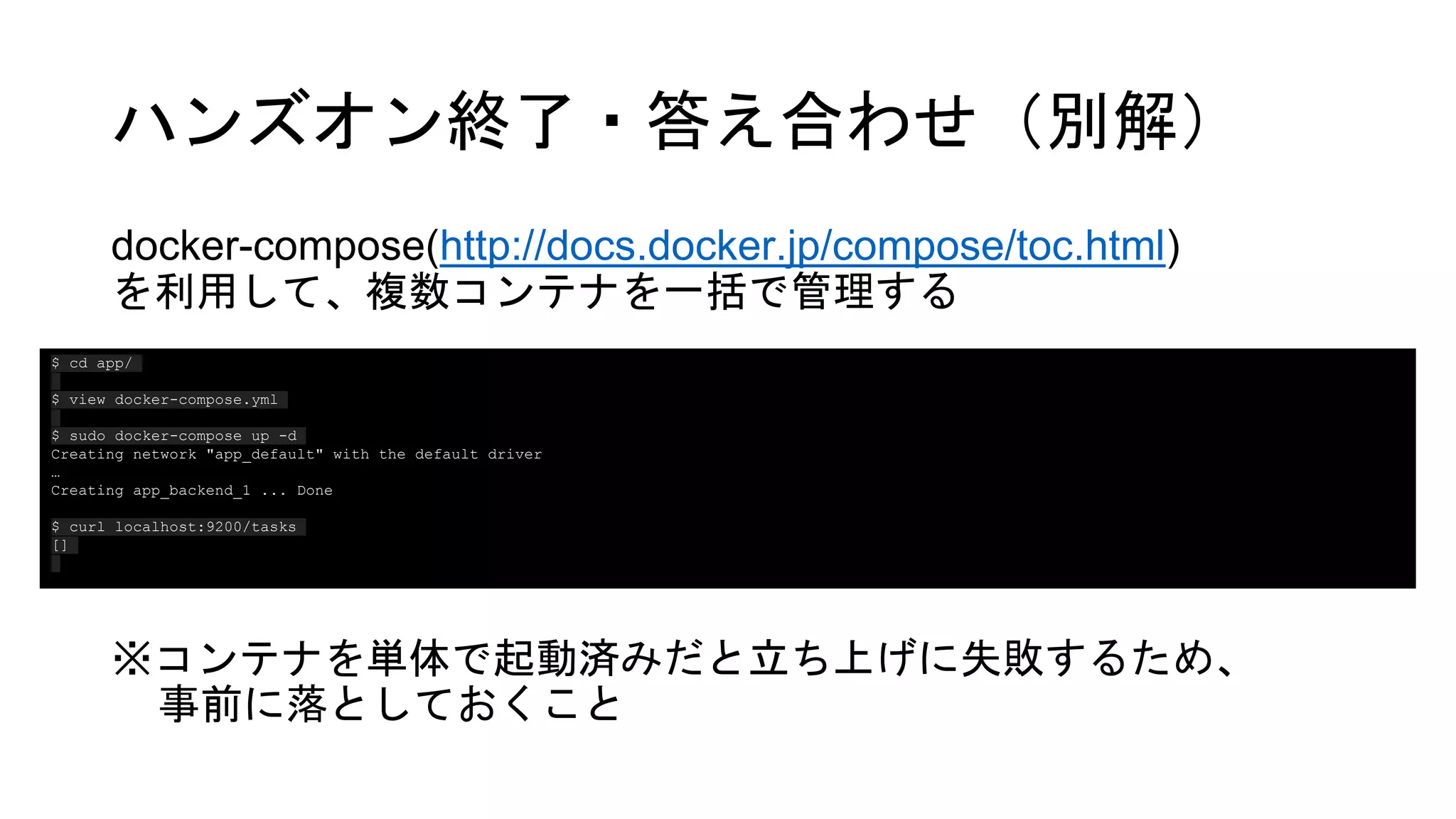 ハンズオン終了・答え合わせ（別解）
docker-compose(http://docs.docker.jp/compose/toc.html)
を利用して、複数コンテナを一括で管理する
※コンテナを単体で起動済みだと立ち上げに失敗するため、
事前に落としておくこと
$ cd app/
$ view docker-compose.yml
$ sudo docker-compose up -d
Creating network "app_default" with the default driver
…
Creating app_backend_1 ... Done
$ curl localhost:9200/tasks
[]
 