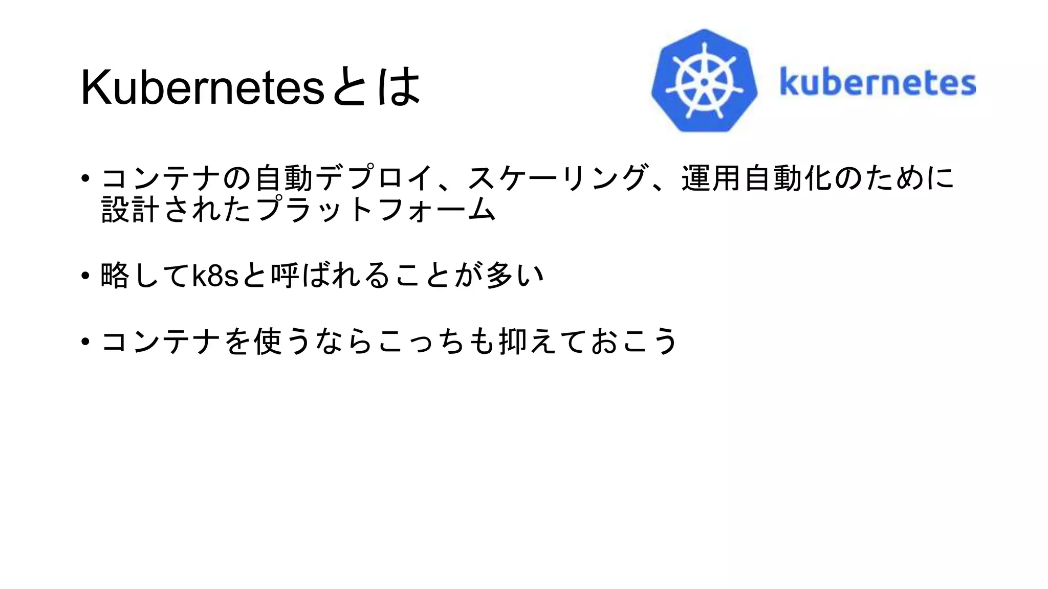 Kubernetesとは
• コンテナの自動デプロイ、スケーリング、運用自動化のために
設計されたプラットフォーム
• 略してk8sと呼ばれることが多い
• コンテナを使うならこっちも抑えておこう
 