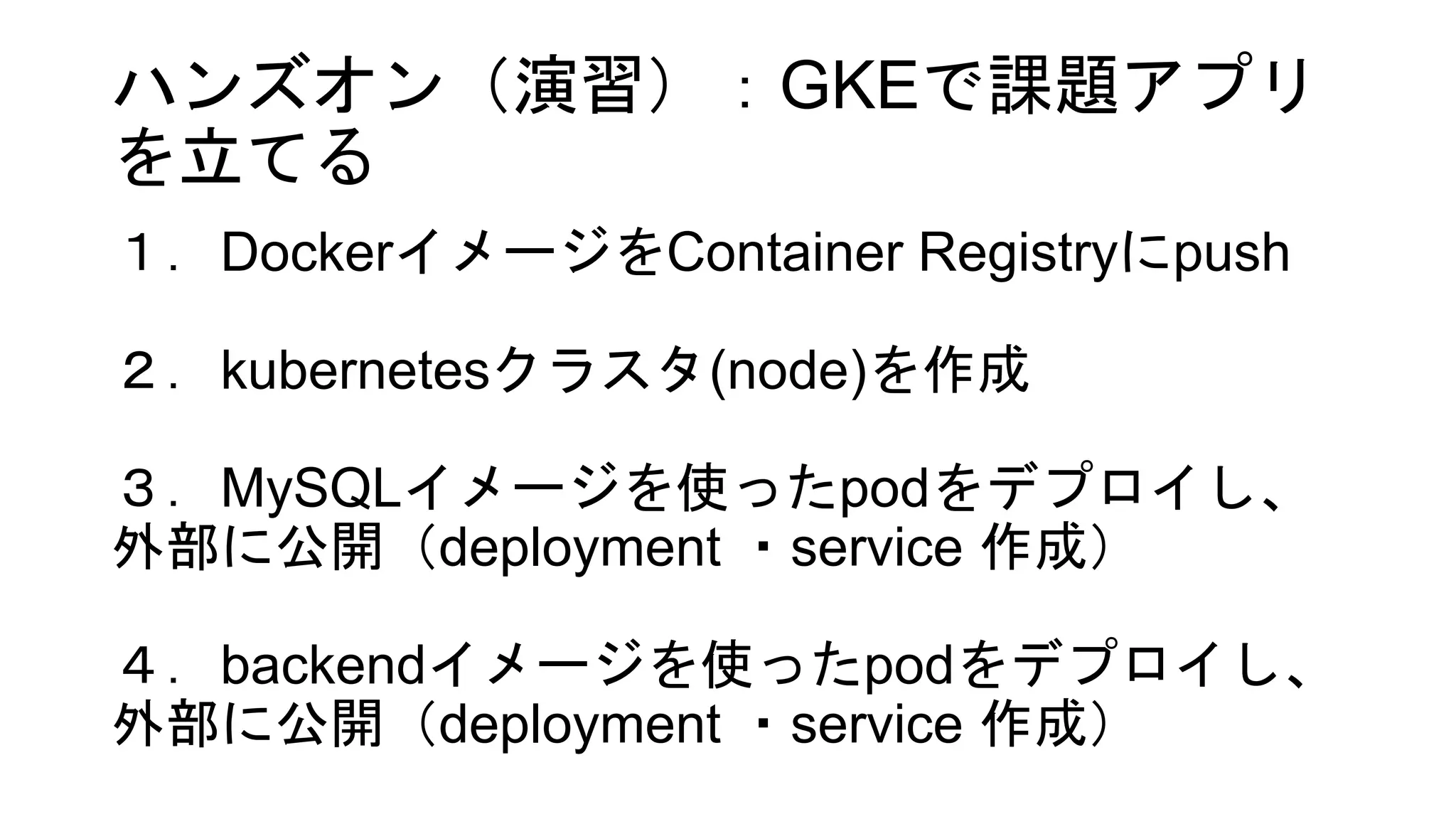 ハンズオン（演習）：GKEで課題アプリ
を立てる
１．DockerイメージをContainer Registryにpush
２．kubernetesクラスタ(node)を作成
３．MySQLイメージを使ったpodをデプロイし、
外部に公開（deployment ・service 作成）
４．backendイメージを使ったpodをデプロイし、
外部に公開（deployment ・service 作成）
 