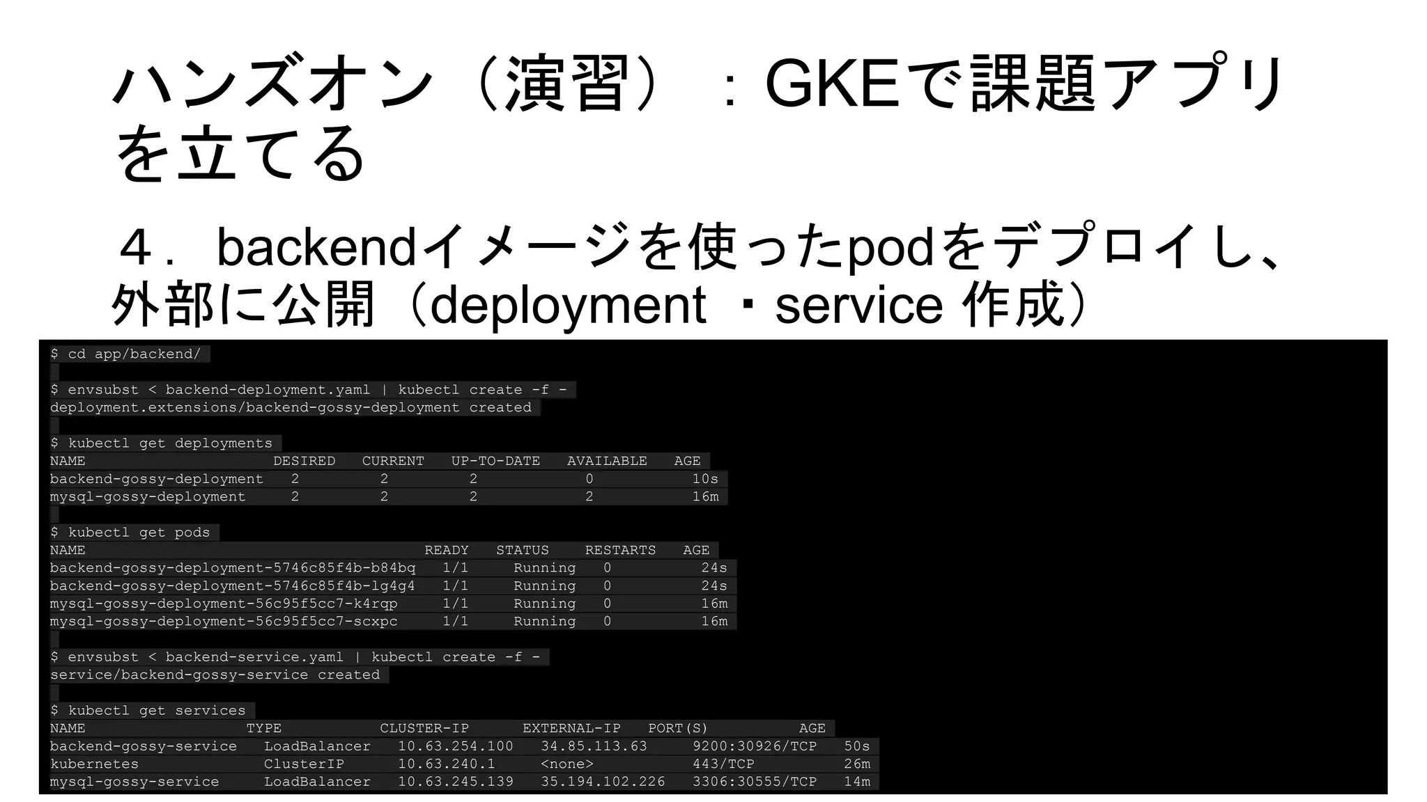 ハンズオン（演習）：GKEで課題アプリ
を立てる
４．backendイメージを使ったpodをデプロイし、
外部に公開（deployment ・service 作成）
$ cd app/backend/
$ envsubst < backend-deployment.yaml | kubectl create -f -
deployment.extensions/backend-gossy-deployment created
$ kubectl get deployments
NAME DESIRED CURRENT UP-TO-DATE AVAILABLE AGE
backend-gossy-deployment 2 2 2 0 10s
mysql-gossy-deployment 2 2 2 2 16m
$ kubectl get pods
NAME READY STATUS RESTARTS AGE
backend-gossy-deployment-5746c85f4b-b84bq 1/1 Running 0 24s
backend-gossy-deployment-5746c85f4b-lg4g4 1/1 Running 0 24s
mysql-gossy-deployment-56c95f5cc7-k4rqp 1/1 Running 0 16m
mysql-gossy-deployment-56c95f5cc7-scxpc 1/1 Running 0 16m
$ envsubst < backend-service.yaml | kubectl create -f -
service/backend-gossy-service created
$ kubectl get services
NAME TYPE CLUSTER-IP EXTERNAL-IP PORT(S) AGE
backend-gossy-service LoadBalancer 10.63.254.100 34.85.113.63 9200:30926/TCP 50s
kubernetes ClusterIP 10.63.240.1 <none> 443/TCP 26m
mysql-gossy-service LoadBalancer 10.63.245.139 35.194.102.226 3306:30555/TCP 14m
 