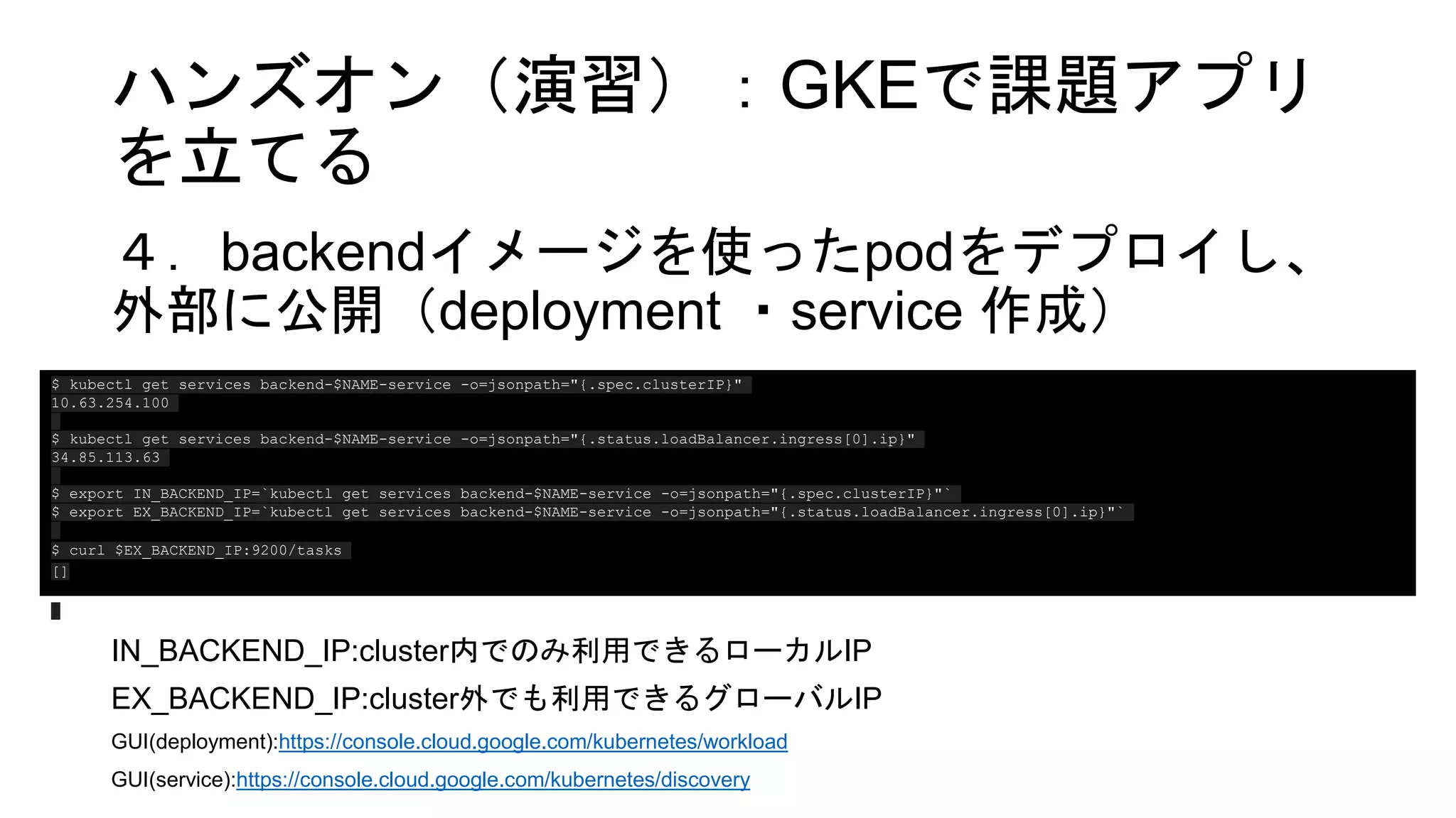 ハンズオン（演習）：GKEで課題アプリ
を立てる
４．backendイメージを使ったpodをデプロイし、
外部に公開（deployment ・service 作成）
IN_BACKEND_IP:cluster内でのみ利用できるローカルIP
EX_BACKEND_IP:cluster外でも利用できるグローバルIP
GUI(deployment):https://console.cloud.google.com/kubernetes/workload
GUI(service):https://console.cloud.google.com/kubernetes/discovery
$ kubectl get services backend-$NAME-service -o=jsonpath="{.spec.clusterIP}"
10.63.254.100
$ kubectl get services backend-$NAME-service -o=jsonpath="{.status.loadBalancer.ingress[0].ip}"
34.85.113.63
$ export IN_BACKEND_IP=`kubectl get services backend-$NAME-service -o=jsonpath="{.spec.clusterIP}"`
$ export EX_BACKEND_IP=`kubectl get services backend-$NAME-service -o=jsonpath="{.status.loadBalancer.ingress[0].ip}"`
$ curl $EX_BACKEND_IP:9200/tasks
[]
 