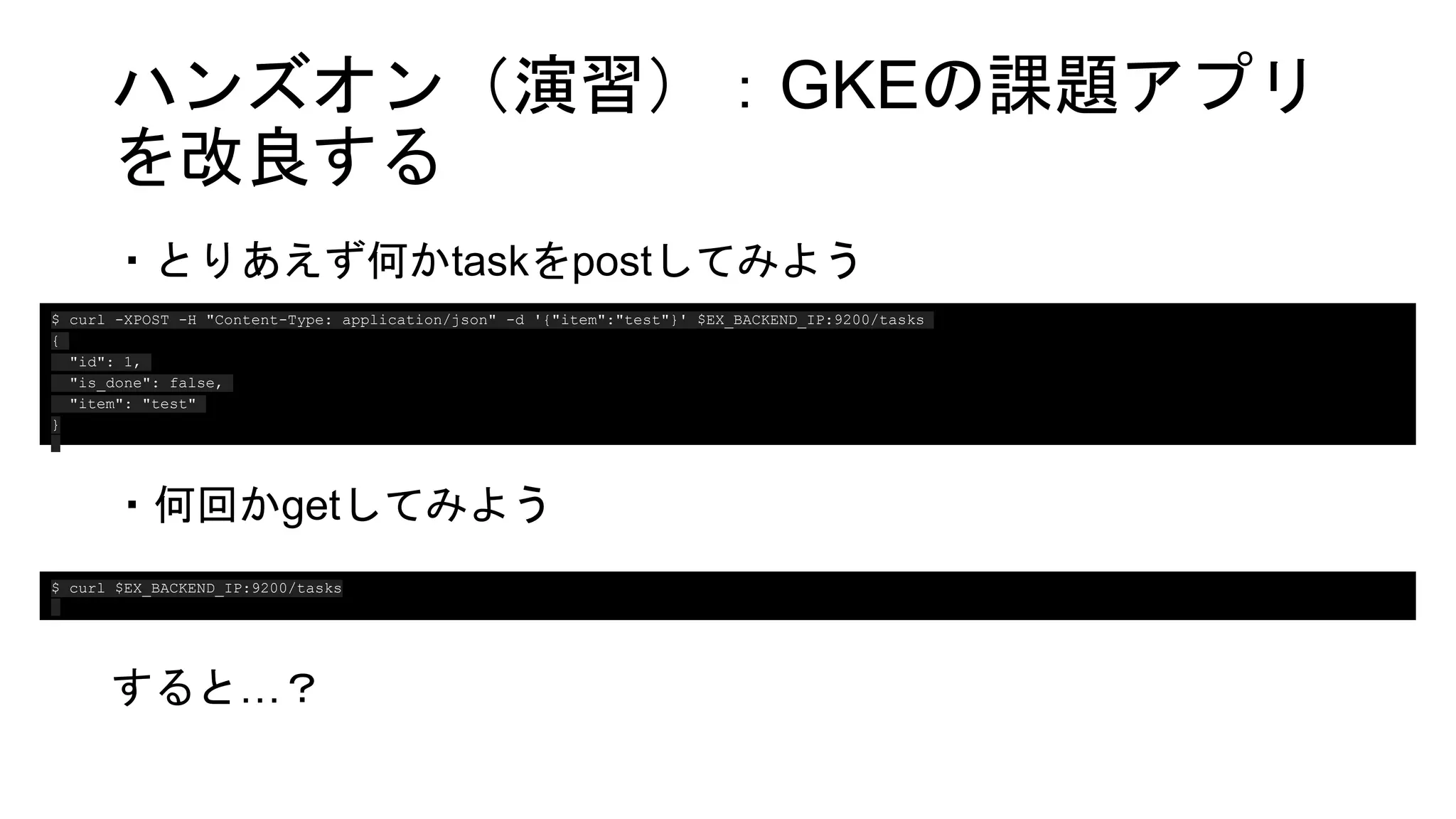 ハンズオン（演習）：GKEの課題アプリ
を改良する
・とりあえず何かtaskをpostしてみよう
・何回かgetしてみよう
すると…？
$ curl -XPOST -H "Content-Type: application/json" -d '{"item":"test"}' $EX_BACKEND_IP:9200/tasks
{
"id": 1,
"is_done": false,
"item": "test"
}
$ curl $EX_BACKEND_IP:9200/tasks
 