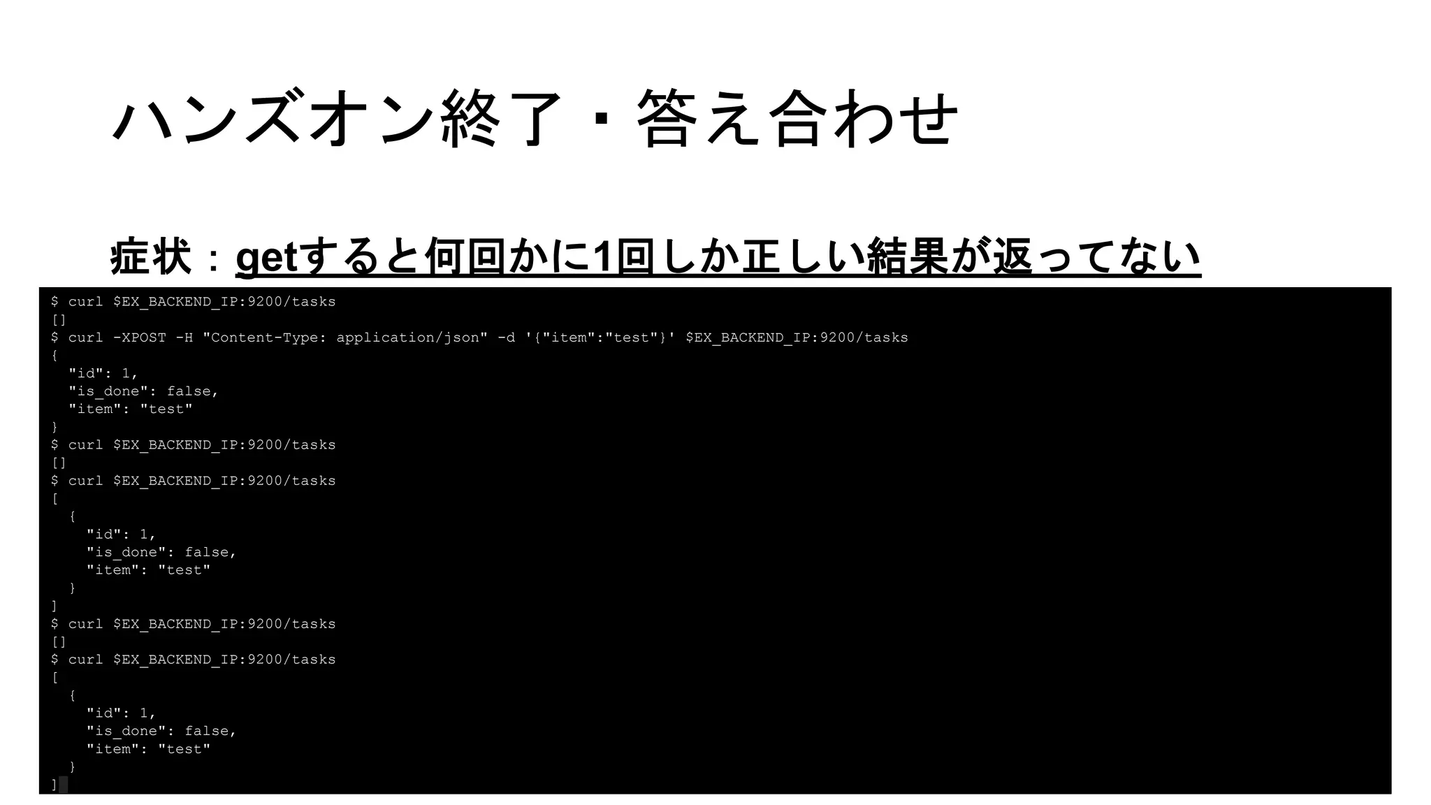 ハンズオン終了・答え合わせ
症状：getすると何回かに1回しか正しい結果が返ってない
$ curl $EX_BACKEND_IP:9200/tasks
[]
$ curl -XPOST -H "Content-Type: application/json" -d '{"item":"test"}' $EX_BACKEND_IP:9200/tasks
{
"id": 1,
"is_done": false,
"item": "test"
}
$ curl $EX_BACKEND_IP:9200/tasks
[]
$ curl $EX_BACKEND_IP:9200/tasks
[
{
"id": 1,
"is_done": false,
"item": "test"
}
]
$ curl $EX_BACKEND_IP:9200/tasks
[]
$ curl $EX_BACKEND_IP:9200/tasks
[
{
"id": 1,
"is_done": false,
"item": "test"
}
]
 