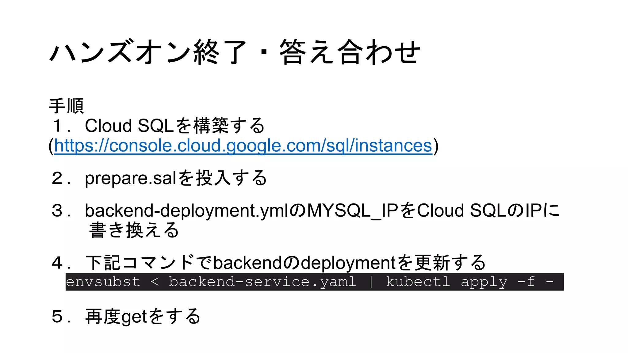 ハンズオン終了・答え合わせ
手順
１．Cloud SQLを構築する
(https://console.cloud.google.com/sql/instances)
２．prepare.salを投入する
３．backend-deployment.ymlのMYSQL_IPをCloud SQLのIPに
書き換える
４．下記コマンドでbackendのdeploymentを更新する
５．再度getをする
envsubst < backend-service.yaml | kubectl apply -f -
 