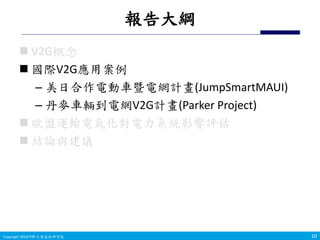 Copyright 2019 ITRI 工業技術研究院Copyright 2018 ITRI 工業技術研究院
報告大綱
 V2G概念
 國際V2G應用案例
– 美日合作電動車暨電網計畫(JumpSmartMAUI)
– 丹麥車輛到電網V2G計畫(Parker Project)
 歐盟運輸電氣化對電力系統影響評估
 結論與建議
1010
 