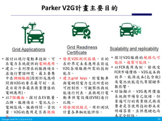 Copyright 2019 ITRI 工業技術研究院Copyright 2018 ITRI 工業技術研究院
Parker V2G計畫主要目的
22
• 探討以現行電動車技術，可
在電力系統提供的電網應用。
• 建立一系列潛在的服務項目，
並進行實證研究。最主要集
中在調頻服務(因對於反應時
間與V2G的要求最苛刻，且
是目前丹麥最具商業價值的
電網應用)。
• 以7個構面，探討在EV數量、
品牌、服務項目、電池大小、
電網區域、服務時間、資訊
量，V2G的應用是否具規模
化。
• 發展V2G測試協議，目的
在於界定未來應用在前述
V2G各項服務所需的技術
能力。
• 建立grid keys，對電動車
與電網間電力交流所需的
可控制性、可觀察性與效
能進行列表，並與現行電
動車供電設備(EVSE)進行
比較。
• 開發測試模式，用於測試
計畫各車輛效能評估。
• 探討V2G服務的規模化可
能性、複製可能性。
• 以FCR應用為例，發現受
FCR市場價格、V2G成本與
效率、能源成本(包含稅)
及電池效能退化等關鍵參
數影響。
• 結論顯示，V2G應用價值
系統與市場皆已就緒，但
普遍可行的商業模式與消
費者是否使用技術都未有
明確答案，且供應鏈也尚
未完全到位。
 