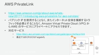 © 2017, Amazon Web Services, Inc. or its Affiliates. All rights reserved.
AWS PrivateLink
• https://aws.amazon.com/jp/about-aws/whats-
new/2017/11/introducing-aws-privatelink-for-aws-services/
• パブリック IP を使用することなく、またインターネット全体を横断するトラ
フィックを必要とすることなく、Amazon Virtual Private Cloud (VPC) か
ら AWS のサービスにプライベートにアクセスできます。
• 対応サービス
• https://docs.aws.amazon.com/vpc/latest/userguide/vpce-interface.html
• 最近ではECR,ECS,Fargateも
50
 