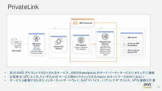 © 2017, Amazon Web Services, Inc. or its Affiliates. All rights reserved.
PrivateLink
• 別の AWS アカウントでホストされるサービス、AWS Marketplace のサードパーティサービスにセキュアに接続
• お客様の VPC とこうしたいずれかのサービス間のトラフィックは Amazon のネットワークの外に出ない
• サービスと通信するためにインターネットゲートウェイ、NAT デバイス、パブリック IP アドレス、VPN 接続は不要
51
 