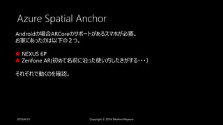Azure Spatial Anchor
2019/4/19 Copyright © 2018 Takahiro Miyaura
Androidの場合ARCoreのサポートがあるスマホが必要。
お家にあったのは以下の２つ。
 NEXUS 6P
 Zenfone AR(初めて名前に沿った使い方したきがする・・・）
それぞれで動くのを確認。
 
