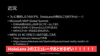 近況
• ついに骨折したうちの子も（HoloLensの例のところがバキッと・・・）
• Microsoft MVP Global Summit
• 日本MR勢のおかしさを存分にアピールしてきた
• MRTKにかかわってるYoonさんとようやく会えた
• MRTKステッカーがほぼ公式化された。
• MRTK V2 RC1が出ているので試してみた
• Tokyo HoloLens Meetupで共有
• https://www.slideshare.net/TakahiroMiyaura/mixed-reality-toolkit-v2-
rc1hololens-2
2019/4/19 Copyright © 2018 Takahiro Miyaura
HoloLens 2のエミュレータおとせるぜい！！！！！
 