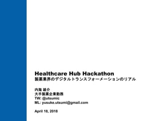 Healthcare Hub Hackathon
製薬業界のデジタルトランスフォーメーションのリアル
内海 雄介
大手製薬企業勤務
TW: @utsumic
ML: yusuke.utsumi@gmail.com
April 18, 2018
 