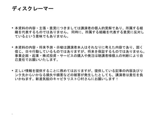 • 本資料の内容・主張・意見につきましては講演者の個人的見解であり、所属する組
織を代表するものではありません。 同時に、所属する組織を代表する意見に反対し
ているという意味でもありません。
• 本資料の内容・将来予測・示唆は講演者本人はそれなりに考えた内容であり、固く
信じ、日々行動しているものではありますが、将来を保証するものではありません。
事業企画・起業・株式投資・サービスの購入や発注は聴講者様個人の判断により自
己責任でお願いいたします。
• 正しい情報を提供することに務めてはおりますが、提供している記事の内容及びリ
ンク先からいかなる損失や損害などの被害が発生したとしても、講演者は責任を負
いかねます。新進気鋭のキャピタリスト〇村さんにお願いします！
3
ディスクレーマー
 