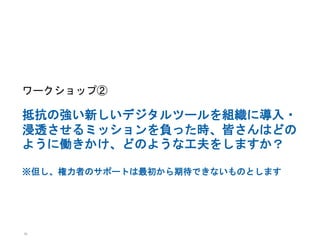 50
ワークショップ②
抵抗の強い新しいデジタルツールを組織に導入・
浸透させるミッションを負った時、皆さんはどの
ように働きかけ、どのような工夫をしますか？
※但し、権力者のサポートは最初から期待できないものとします
 