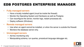 © Copyright EnterpriseDB Corporation, 2019. All rights reserved.11
EDB POSTGRES ENTERPRISE MANAGER
• Fully managed servers
• Have a locally installed agent (must be inside the firewall)
• Monitor the Operating System and Hardware as well as Postgres
• Can reconfigure the server, monitor logs, restart processes etc.
• Deploy software (Windows)
• Remote managed servers
• Use when an agent cannot be installed, or when the server is outside the firewall.
• Monitors the database server only.
• Unmanaged servers
• Ad-hoc monitoring only
• Manipulating schema, run queries, procedural language debugger etc.
 