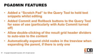 © Copyright EnterpriseDB Corporation, 2019. All rights reserved.24
PGADMIN FEATURES
• Added a “Scratch Pad” to the Query Tool to hold text
snippets whilst editing
• Added Commit and Rollback buttons to the Query Tool
for ease of use (particularly with Auto Commit turned
off)
• Allow double-clicking of the result grid header dividers
to auto-size to the content
• Automatically expand child nodes in the treeview when
expanding the parent, if there is only one
 