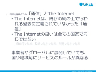 Copyright © GREE, Inc. All Rights Reserved.
• 国家主権視点での「通信」とThe Internet
• The Internetは、既存の網の上で行わ
れる過去に定義されていなかった「通
信」
• The Internetの扱いは全ての国家で同
じではない
自由だったり、監視したかったり、制限したかったり
事業者がグローバルに展開していても、
国や地域毎にサービスのルールが異なる
 
