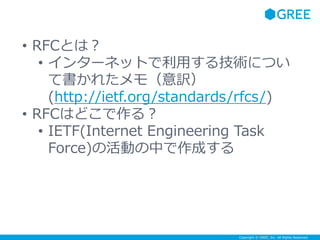 Copyright © GREE, Inc. All Rights Reserved.
• RFCとは？
• インターネットで利用する技術につい
て書かれたメモ（意訳）
(http://ietf.org/standards/rfcs/)
• RFCはどこで作る？
• IETF(Internet Engineering Task
Force)の活動の中で作成する
 