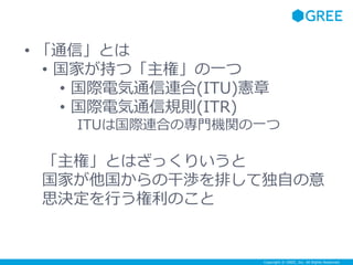 Copyright © GREE, Inc. All Rights Reserved.
• 「通信」とは
• 国家が持つ「主権」の一つ
• 国際電気通信連合(ITU)憲章
• 国際電気通信規則(ITR)
ITUは国際連合の専門機関の一つ
「主権」とはざっくりいうと
国家が他国からの干渉を排して独自の意
思決定を行う権利のこと
 