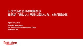 トラブルだらけの現場から
仕事が「楽しい」現場に変わった、6か月間の話
April 19th, 2019
Kanako Muroyama
EC Incubation Development. Dept.
Rakuten, Inc.
 