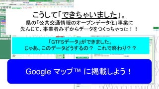 こうして「できちゃいました」。
県の「公共交通情報のオープンデータ化」事業に
先んじて、事業者みずからデータをつくっちゃった！！
「GTFSデータ」ができました。
じゃあ、このデータどうするの？　これで終わり？？
Google マップ™ に掲載しよう！
 
