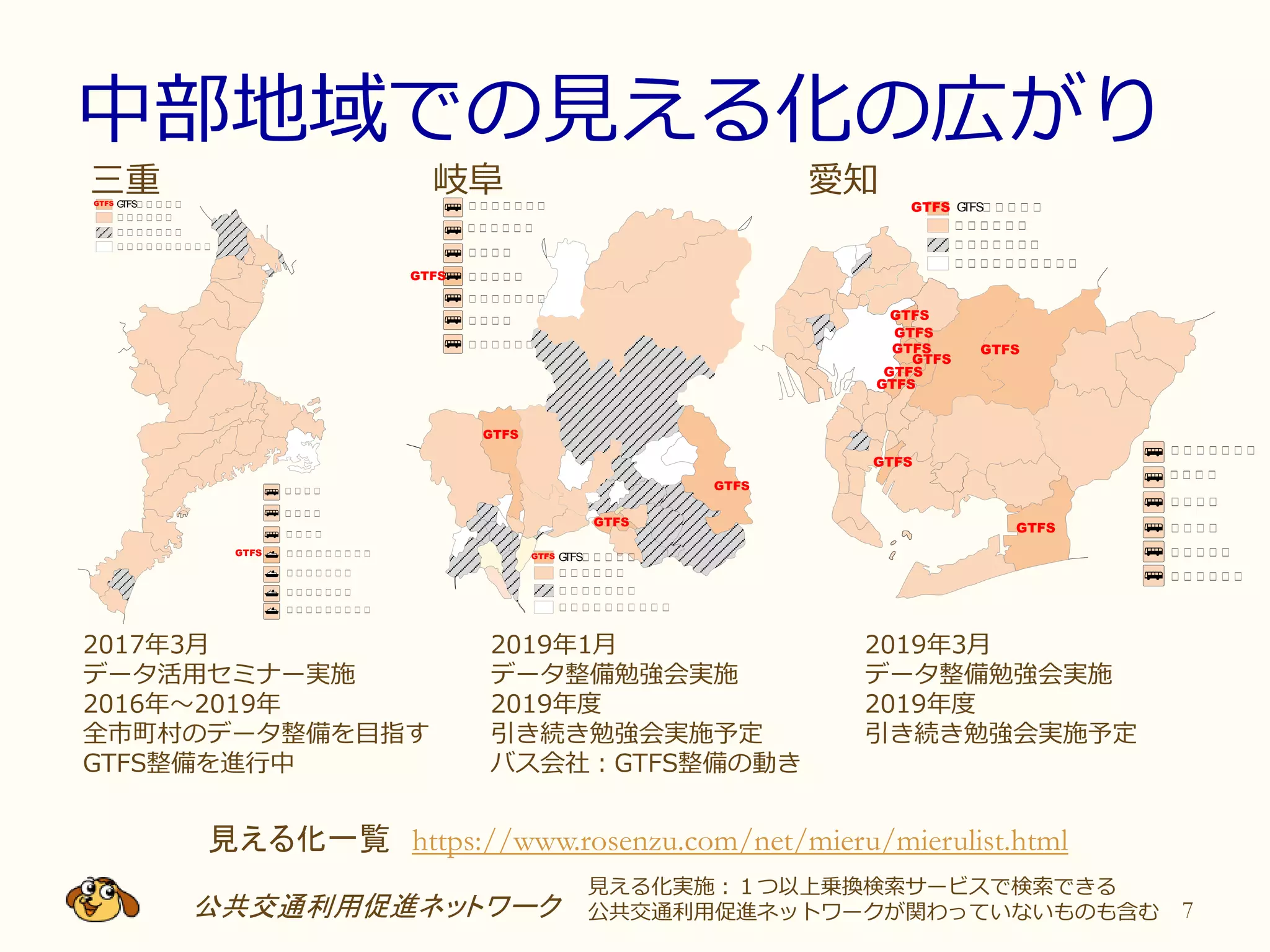 中部地域での見える化の広がり
公共交通利用促進ネットワーク 7
見える化一覧 https://www.rosenzu.com/net/mieru/mierulist.html
愛知
2019年3月
データ整備勉強会実施
2019年度
引き続き勉強会実施予定
岐阜三重
2019年1月
データ整備勉強会実施
2019年度
引き続き勉強会実施予定
バス会社：GTFS整備の動き
2017年3月
データ活用セミナー実施
2016年～2019年
全市町村のデータ整備を目指す
GTFS整備を進行中
見える化実施：１つ以上乗換検索サービスで検索できる
公共交通利用促進ネットワークが関わっていないものも含む
三 三 三 三
三 三 三 三
三 三 三 三
GTFS三 三 三 三 三GTFS
三 三 三 三 三 三
三 三 三 三 三 三 三
三 三 三 三 三 三 三 三 三 三
三 三 三 三 三 三 三 三 三
三 三 三 三 三 三 三
三 三 三 三 三 三 三
三 三 三 三 三 三 三 三 三
GTFS
三 三 三 三 三 三 三
三 三 三 三
三 三 三 三
三 三 三 三
三 三 三 三 三
三 三 三 三 三 三
三 三 三 三 三 三
三 三 三 三 三 三 三
三 三 三 三 三 三 三 三 三 三
GTFS
GTFS
GTFS
GTFS
GTFS
GTFS
GTFS
GTFS
GTFS
GTFS三 三 三 三 三GTFS三 三 三 三 三 三 三
三 三 三 三 三 三
三 三 三 三
三 三 三 三 三
三 三 三 三 三 三 三
三 三 三 三
三 三 三 三 三 三
GTFS
GTFS
GTFS
GTFS
GTFS三 三 三 三 三GTFS
三 三 三 三 三 三
三 三 三 三 三 三 三
三 三 三 三 三 三 三 三 三 三
 