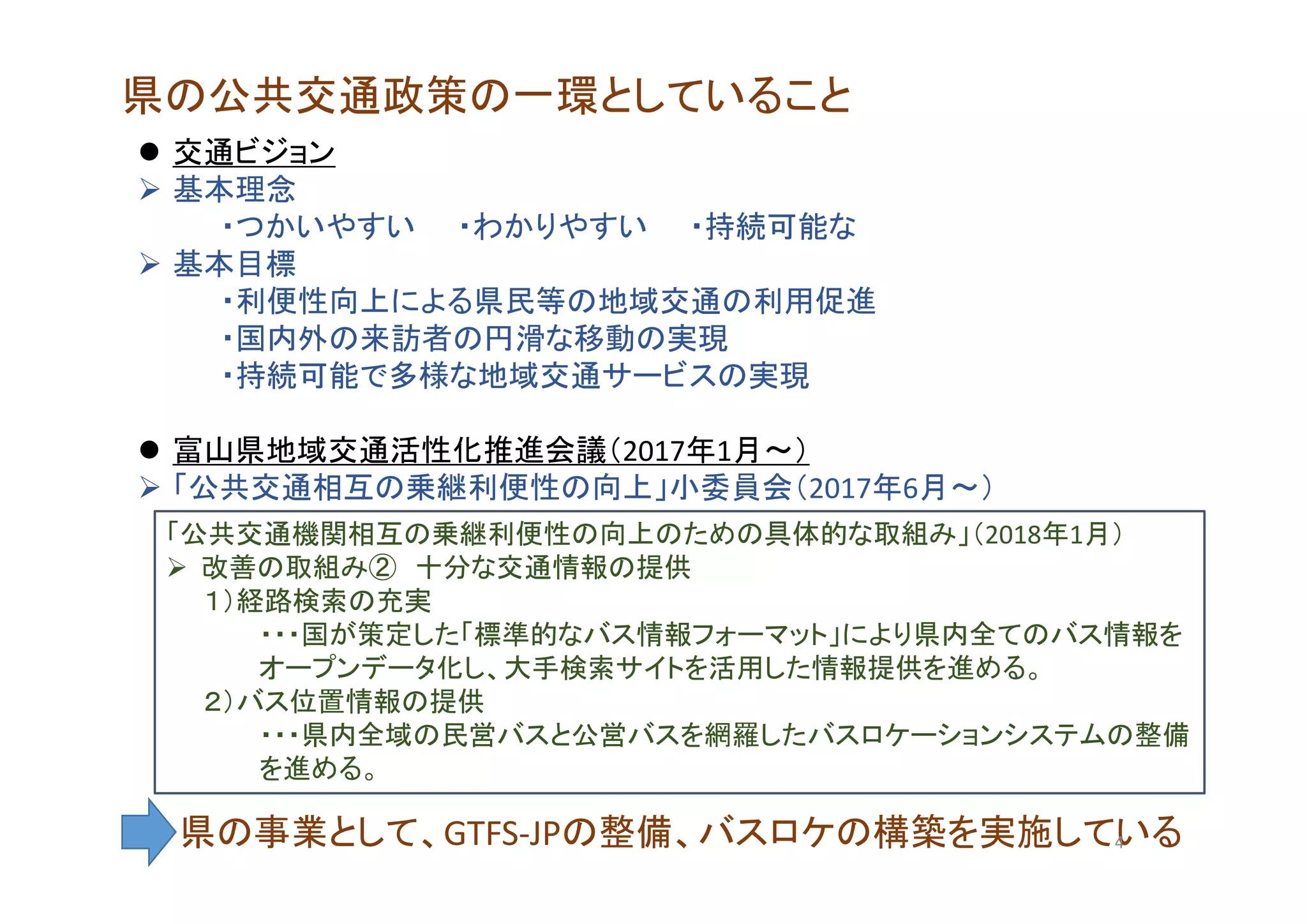 県の公共交通政策の一環としていること
 交通ビジョン
 基本理念
・つかいやすい ・わかりやすい ・持続可能な
 基本目標
・利便性向上による県民等の地域交通の利用促進
・国内外の来訪者の円滑な移動の実現
・持続可能で多様な地域交通サービスの実現
 富山県地域交通活性化推進会議（2017年1月～）
 「公共交通相互の乗継利便性の向上」小委員会（2017年6月～）
「公共交通機関相互の乗継利便性の向上のための具体的な取組み」（2018年1月）
 改善の取組み② 十分な交通情報の提供
１）経路検索の充実
・・・国が策定した「標準的なバス情報フォーマット」により県内全てのバス情報を
オープンデータ化し、大手検索サイトを活用した情報提供を進める。
２）バス位置情報の提供
・・・県内全域の民営バスと公営バスを網羅したバスロケーションシステムの整備
を進める。
県の事業として、GTFS‐JPの整備、バスロケの構築を実施している4
 