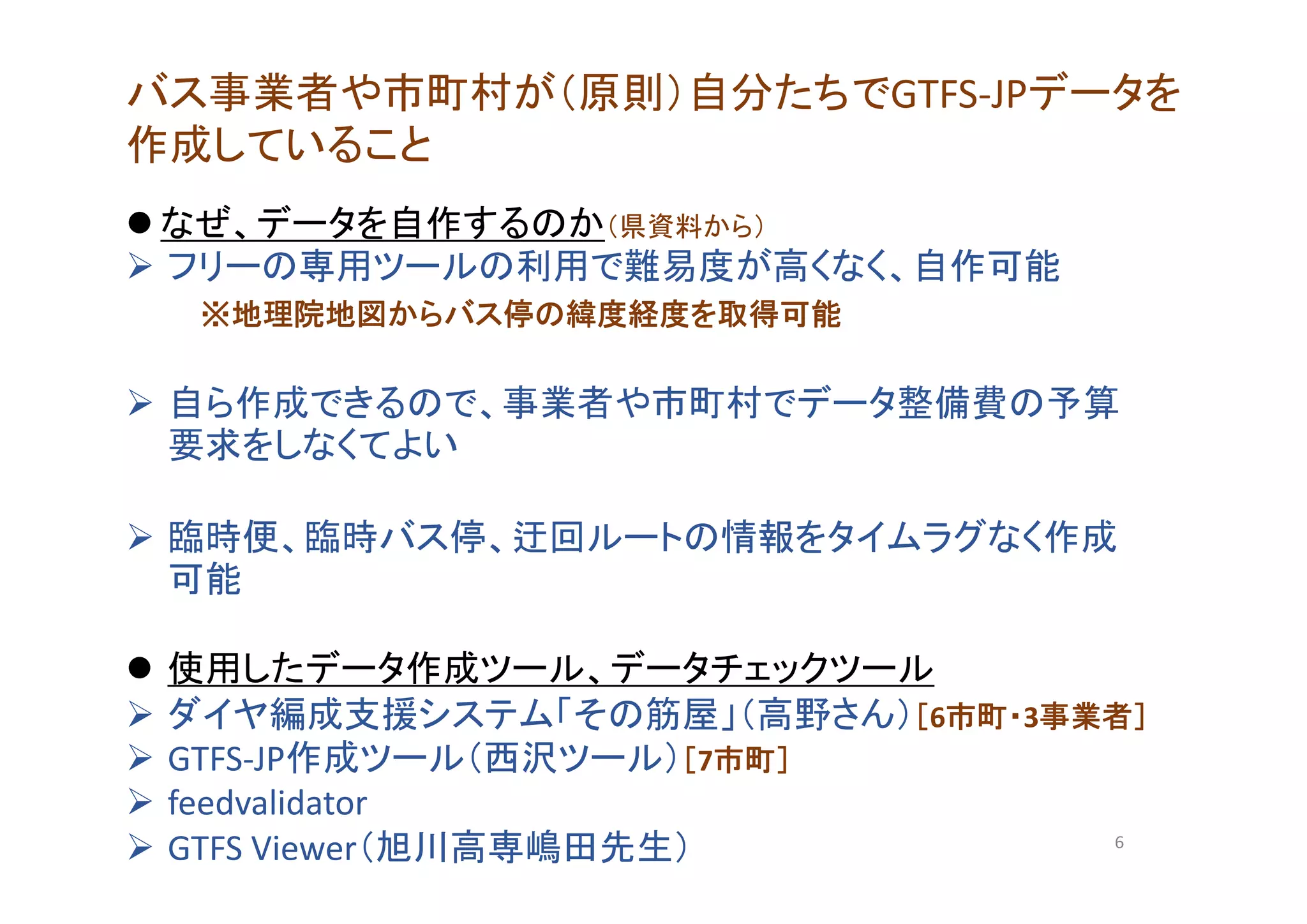 バス事業者や市町村が（原則）自分たちでGTFS‐JPデータを
作成していること
 なぜ、データを自作するのか（県資料から）
 フリーの専用ツールの利用で難易度が高くなく、自作可能
※地理院地図からバス停の緯度経度を取得可能
 自ら作成できるので、事業者や市町村でデータ整備費の予算
要求をしなくてよい
 臨時便、臨時バス停、迂回ルートの情報をタイムラグなく作成
可能
 使用したデータ作成ツール、データチェックツール
 ダイヤ編成支援システム「その筋屋」（高野さん）［6市町・3事業者］
 GTFS‐JP作成ツール（西沢ツール）［7市町］
 feedvalidator
 GTFS Viewer（旭川高専嶋田先生） 6
 