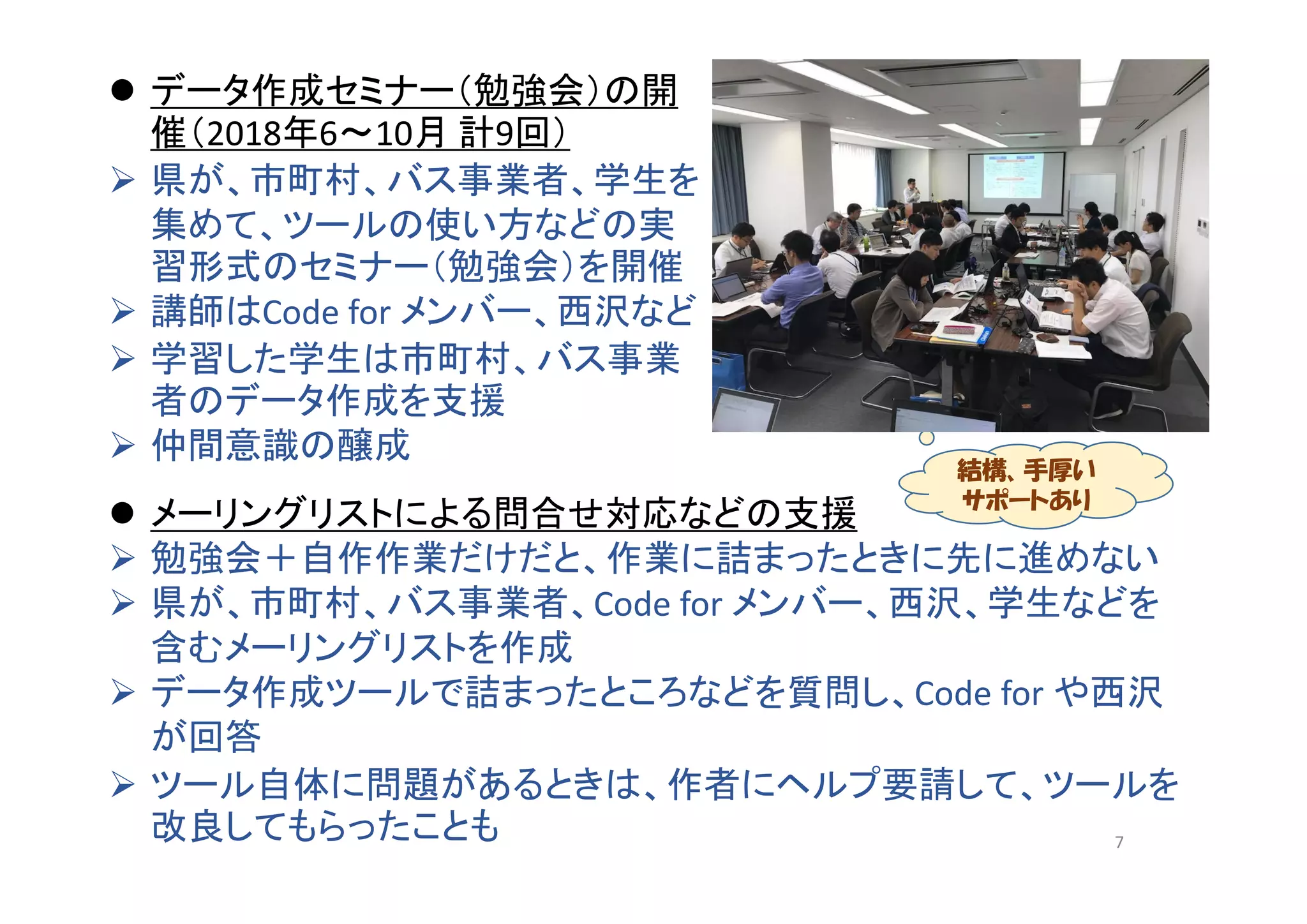  データ作成セミナー（勉強会）の開
催（2018年6～10月 計9回）
 県が、市町村、バス事業者、学生を
集めて、ツールの使い方などの実
習形式のセミナー（勉強会）を開催
 講師はCode for メンバー、西沢など
 学習した学生は市町村、バス事業
者のデータ作成を支援
 仲間意識の醸成
 メーリングリストによる問合せ対応などの支援
 勉強会＋自作作業だけだと、作業に詰まったときに先に進めない
 県が、市町村、バス事業者、Code for メンバー、西沢、学生などを
含むメーリングリストを作成
 データ作成ツールで詰まったところなどを質問し、Code for や西沢
が回答
 ツール自体に問題があるときは、作者にヘルプ要請して、ツールを
改良してもらったことも
結構、手厚い
サポートあり
7
 