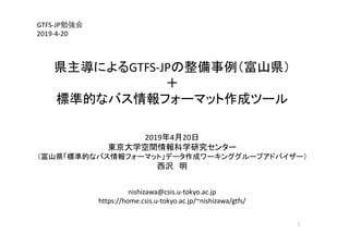 GTFS‐JP勉強会
2019‐4‐20
県主導によるGTFS‐JPの整備事例（富山県）
＋
標準的なバス情報フォーマット作成ツール
2019年4月20日
東京大学空間情報科学研究センター
（富山県「標準的なバス情報フォーマット」データ作成ワーキンググループアドバイザー）
西沢 明
nishizawa@csis.u‐tokyo.ac.jp
https://home.csis.u‐tokyo.ac.jp/~nishizawa/gtfs/
1
 