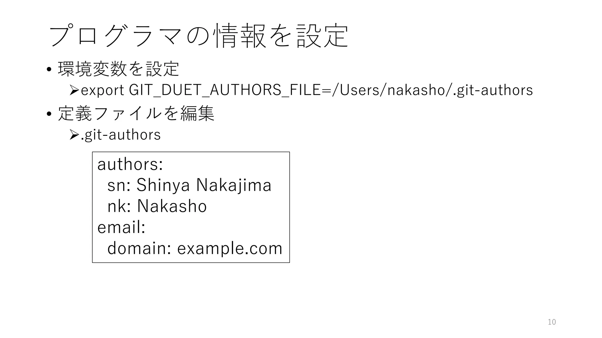 プログラマの情報を設定
• 環境変数を設定
export GIT_DUET_AUTHORS_FILE=/Users/nakasho/.git-authors
• 定義ファイルを編集
.git-authors
10
authors:
sn: Shinya Nakajima
nk: Nakasho
email:
domain: example.com
 