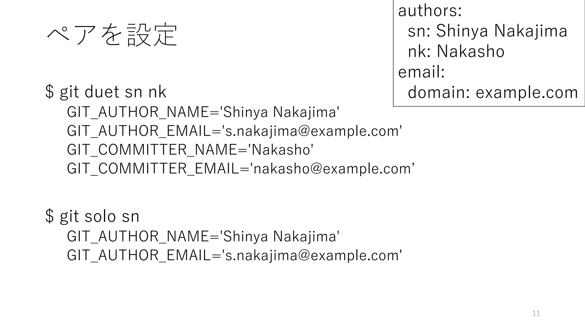 ペアを設定
$ git duet sn nk
GIT_AUTHOR_NAME='Shinya Nakajima'
GIT_AUTHOR_EMAIL='s.nakajima@example.com'
GIT_COMMITTER_NAME='Nakasho'
GIT_COMMITTER_EMAIL='nakasho@example.com’
$ git solo sn
GIT_AUTHOR_NAME='Shinya Nakajima'
GIT_AUTHOR_EMAIL='s.nakajima@example.com'
11
authors:
sn: Shinya Nakajima
nk: Nakasho
email:
domain: example.com
 
