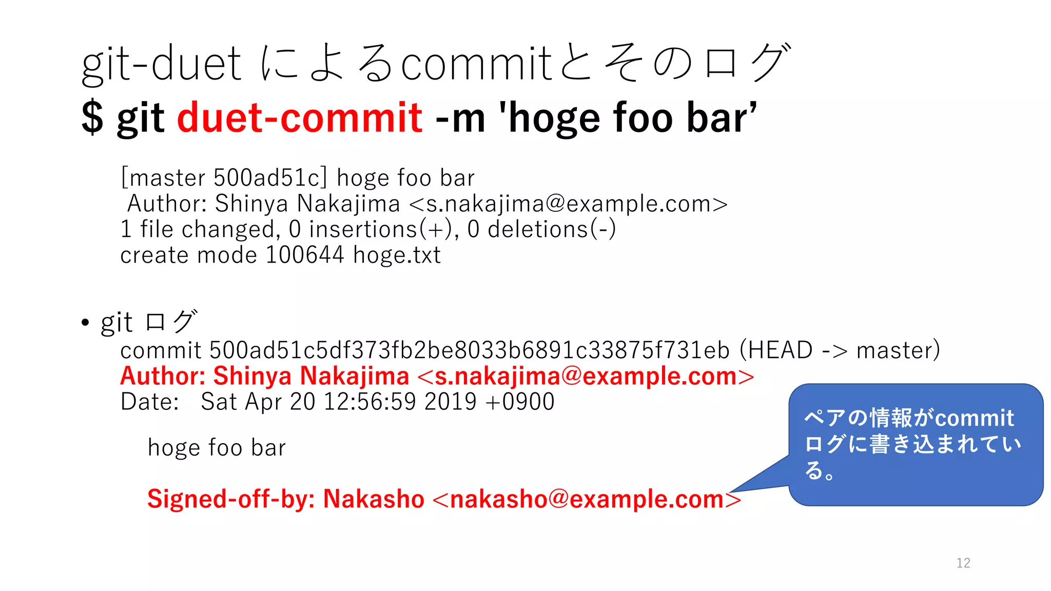 git-duet によるcommitとそのログ
$ git duet-commit -m 'hoge foo bar’
[master 500ad51c] hoge foo bar
Author: Shinya Nakajima <s.nakajima@example.com>
1 file changed, 0 insertions(+), 0 deletions(-)
create mode 100644 hoge.txt
• git ログ
commit 500ad51c5df373fb2be8033b6891c33875f731eb (HEAD -> master)
Author: Shinya Nakajima <s.nakajima@example.com>
Date: Sat Apr 20 12:56:59 2019 +0900
hoge foo bar
Signed-off-by: Nakasho <nakasho@example.com>
12
ペアの情報がcommit
ログに書き込まれてい
る。
 