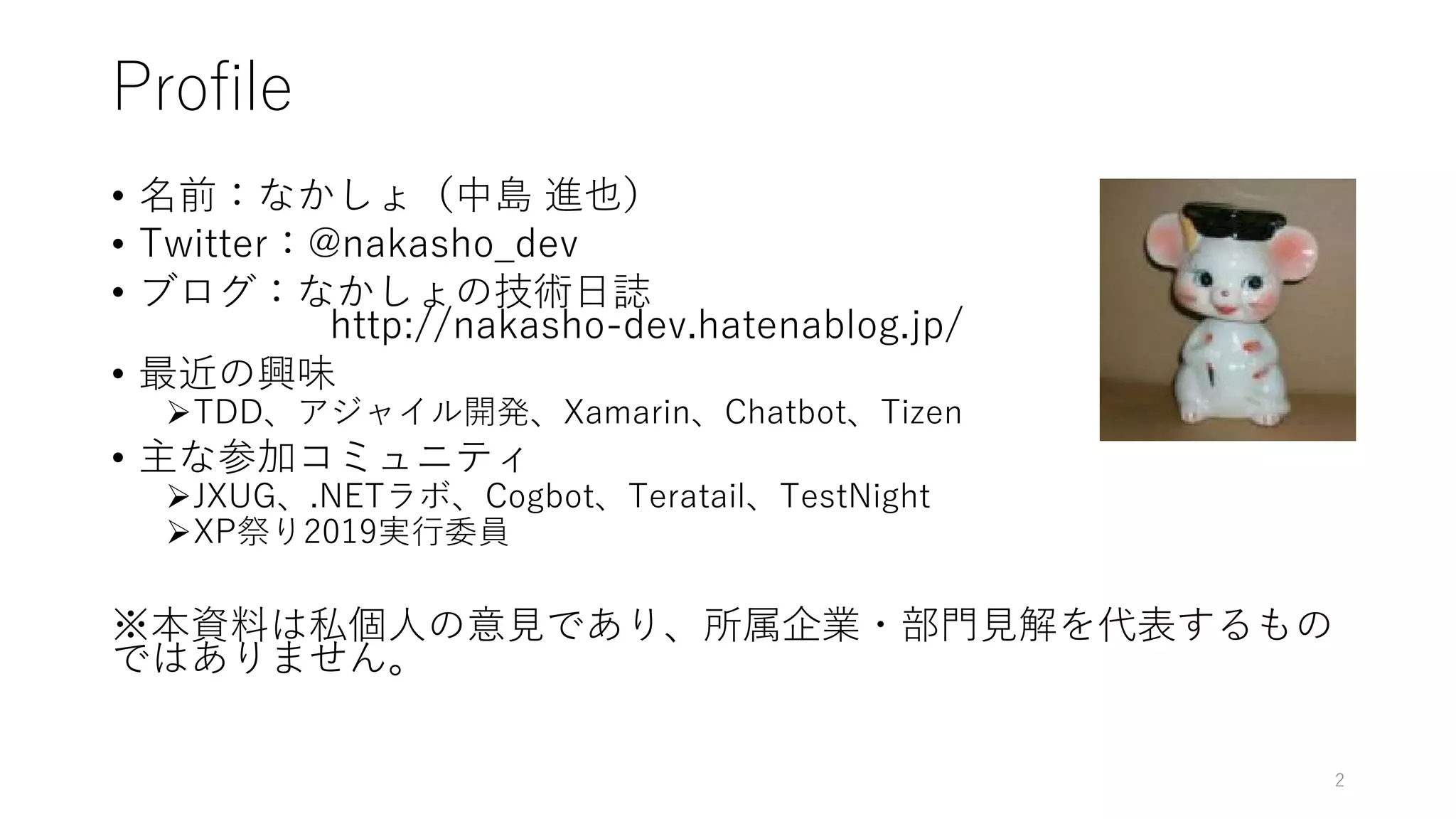 Profile
• 名前：なかしょ（中島 進也）
• Twitter：@nakasho_dev
• ブログ：なかしょの技術日誌
http://nakasho-dev.hatenablog.jp/
• 最近の興味
TDD、アジャイル開発、Xamarin、Chatbot、Tizen
• 主な参加コミュニティ
JXUG、.NETラボ、Cogbot、Teratail、TestNight
XP祭り2019実行委員
※本資料は私個人の意見であり、所属企業・部門見解を代表するもの
ではありません。
2
 