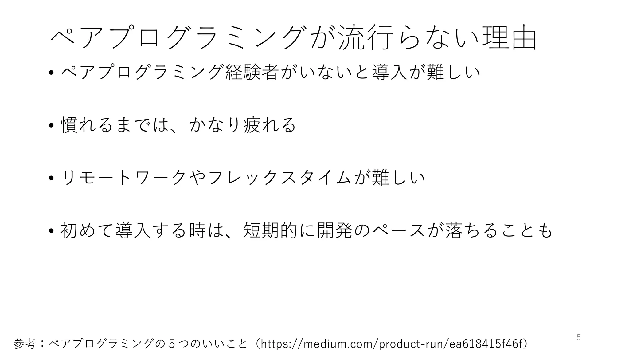ペアプログラミングが流行らない理由
• ペアプログラミング経験者がいないと導入が難しい
• 慣れるまでは、かなり疲れる
• リモートワークやフレックスタイムが難しい
• 初めて導入する時は、短期的に開発のペースが落ちることも
5
参考：ペアプログラミングの５つのいいこと（https://medium.com/product-run/ea618415f46f）
 