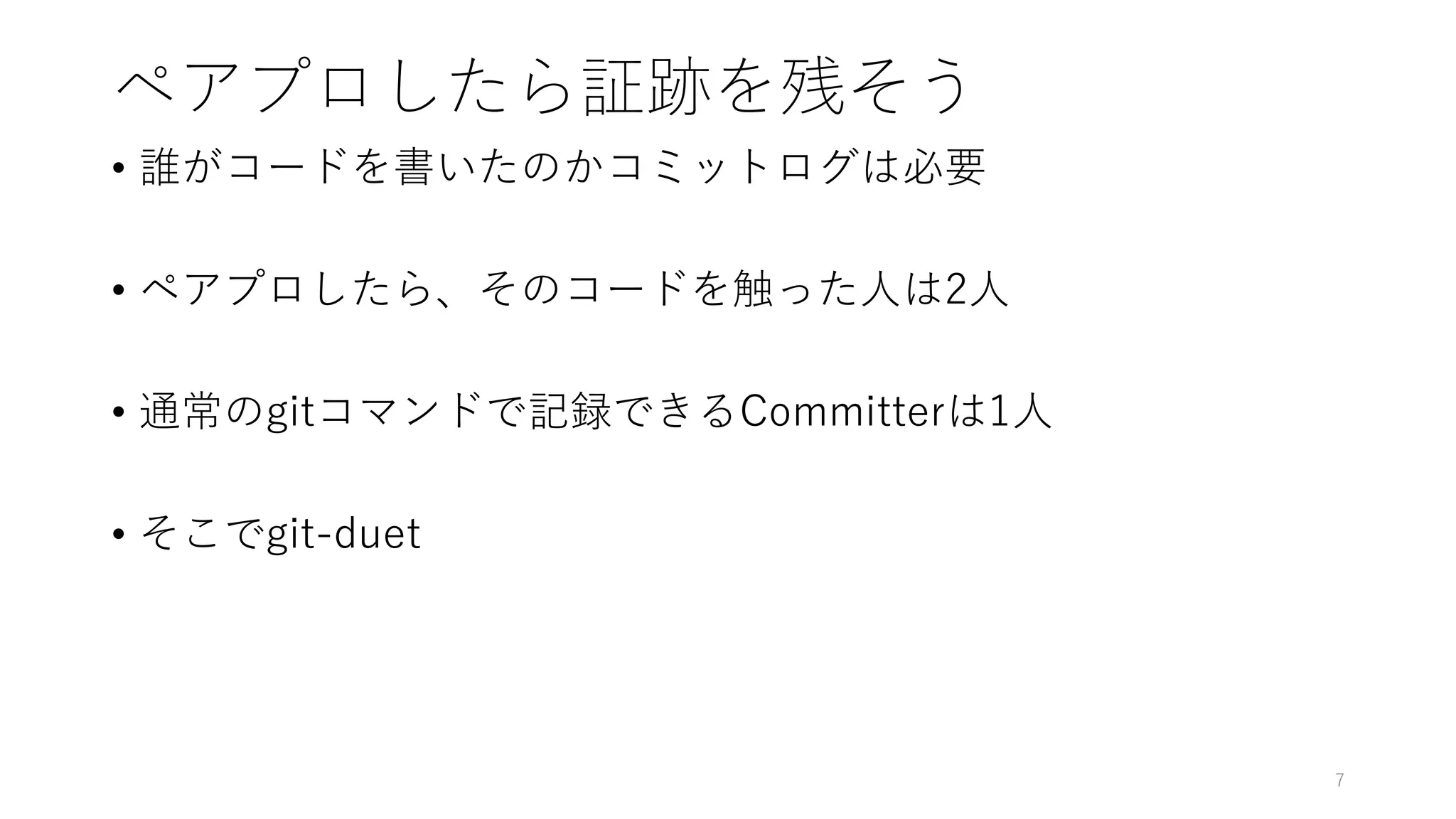 ペアプロしたら証跡を残そう
• 誰がコードを書いたのかコミットログは必要
• ペアプロしたら、そのコードを触った人は2人
• 通常のgitコマンドで記録できるCommitterは1人
• そこでgit-duet
7
 