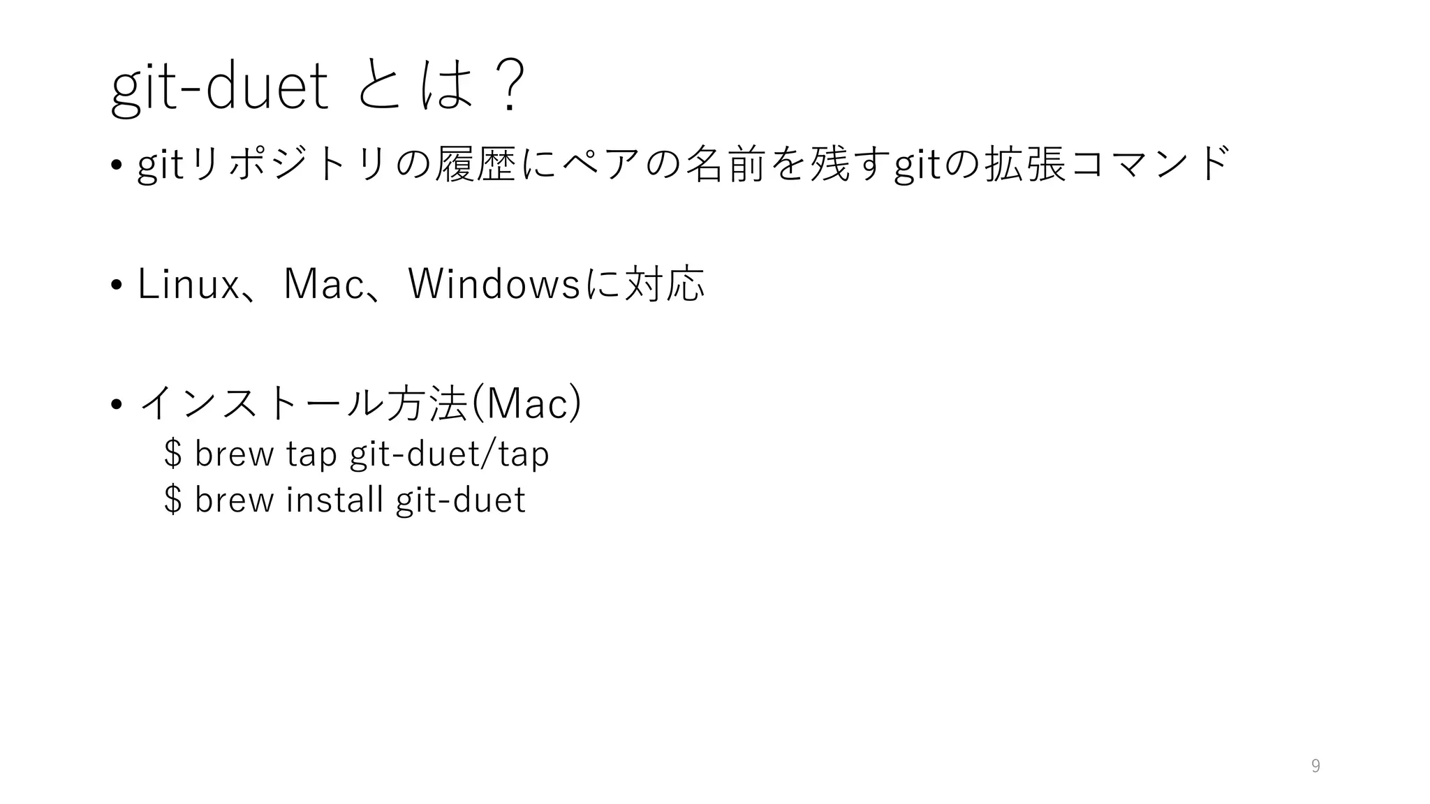 git-duet とは？
• gitリポジトリの履歴にペアの名前を残すgitの拡張コマンド
• Linux、Mac、Windowsに対応
• インストール方法(Mac)
$ brew tap git-duet/tap
$ brew install git-duet
9
 