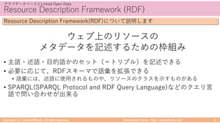 takemikamiʼs note ‒ http://takemikami.com/
Resource Description Framework (RDF)
• 主語・述語・⽬的語かのセット（＝トリプル）を記述できる
• 必要に応じて、RDFスキーマで語彙を拡張できる
• 語彙には、述語に使⽤されるものや、リソースのクラスを⽰すものがある
• SPARQL(SPARQL Protocol and RDF Query Language)などのクエリ⾔
語で問い合わせが出来る
Copyright (C) Takeshi Mikami. All rights reserved. 10
グラフデータベースとLinked Open Data
Resource Description Framework(RDF)について説明します
ウェブ上のリソースの
メタデータを記述するための枠組み
 