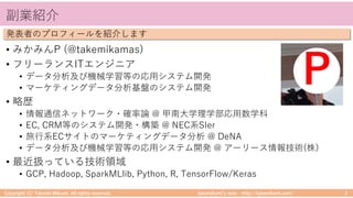 takemikamiʼs note ‒ http://takemikami.com/
副業紹介
• みかみんP (@takemikamas)
• フリーランスITエンジニア
• データ分析及び機械学習等の応⽤システム開発
• マーケティングデータ分析基盤のシステム開発
• 略歴
• 情報通信ネットワーク・確率論 @ 甲南⼤学理学部応⽤数学科
• EC, CRM等のシステム開発・構築 @ NEC系SIer
• 旅⾏系ECサイトのマーケティングデータ分析 @ DeNA
• データ分析及び機械学習等の応⽤システム開発 @ アーリース情報技術(株)
• 最近扱っている技術領域
• GCP, Hadoop, SparkMLlib, Python, R, TensorFlow/Keras
Copyright (C) Takeshi Mikami. All rights reserved. 2
発表者のプロフィールを紹介します
P
 