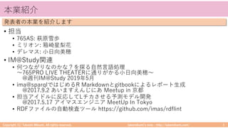 takemikamiʼs note ‒ http://takemikami.com/
本業紹介
• 担当
• 765AS: 萩原雪歩
• ミリオン: 箱崎星梨花
• デレマス: ⼩⽇向美穂
• IM@Study関連
• 何つながりなのかな？を探る⾃然⾔語処理
〜765PRO LIVE THEATERに通りがかる⼩⽇向美穂〜
@週刊IM@Study 2019年5⽉
• ima@sparqlではじめるR Markdownとgitbookによるレポート⽣成
@2017.9.2 あいますえんじにあ Meetup in 京都
• 担当アイドルに反応してLチカさせる予測モデル開発
@2017.5.17 アイマスエンジニア MeetUp In Tokyo
• RDFファイルの⾃動検査ツール https://github.com/imas/rdflint
Copyright (C) Takeshi Mikami. All rights reserved. 3
発表者の本業を紹介します
 