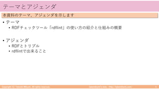 takemikamiʼs note ‒ http://takemikami.com/
テーマとアジェンダ
• テーマ
• RDFチェックツール「rdflint」の使い⽅の紹介と仕組みの概要
• アジェンダ
• RDFとトリプル
• rdflintで出来ること
Copyright (C) Takeshi Mikami. All rights reserved. 4
本資料のテーマ、アジェンダを⽰します
 