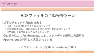 takemikamiʼs note ‒ http://takemikami.com/
rdflintとは
• 以下のチェックが⾃動化出来る
• RDF、Turtle(ttl)ファイルの⽂法チェック
• 未定義の主語が、⽬的語として使われていないかのチェック
• SPARQLクエリによるカスタムチェック
• CIに組み込んでPullRequestによるマスターデータ運⽤に利⽤可能
• Apache Jenaを利⽤して実装されている
Copyright (C) Takeshi Mikami. All rights reserved. 5
RDFファイルの⾃動検査ツール
リポジトリ → https://github.com/imas/rdflint
 