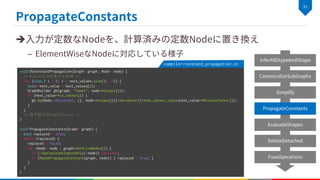è
–
void DoConstantPropagation(Graph* graph, Node* node) {
/* Nodeの入力を集める処理 */
for (size_t i = 0; i < next_values.size(); ++i) {
auto& next_value = next_values[i];
GraphBuilder gb(graph, "Const", node->output(i));
if (next_value->is_tensor()) {
gb.Op(Node::kConstant, {}, node->output(i))->producer()->set_tensor_value(next_value->ReleaseTensor());
}
}
/* 置き換え前NodeのDetach */
}
void PropagateConstants(Graph* graph) {
bool replaced = true;
while (replaced) {
replaced = false;
for (Node* node : graph->GetLiveNodes()) {
if (!HasConstantInputsOnly(*node)) continue;
if (MaybePropagateConstant(graph, node)) { replaced = true; }
}
}
}
compiler/constant_propagation.cc
 