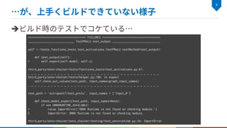 è
=================================== FAILURES ===================================
____________________________ TestPReLU.test_output _____________________________
self = <tests.functions_tests.test_activations.TestPReLU testMethod=test_output>
def test_output(self):
> self.expect(self.model, self.x)
third_party/onnx-chainer/tests/functions_tests/test_activations.py:61:
_ _ _ _ _ _ _ _ _ _ _ _ _ _ _ _ _ _ _ _ _ _ _ _ _ _ _ _ _ _ _ _ _ _ _ _ _ _ _ _
third_party/onnx-chainer/tests/helper.py:106: in expect
self.check_out_values(test_path, input_names=graph_input_names)
_ _ _ _ _ _ _ _ _ _ _ _ _ _ _ _ _ _ _ _ _ _ _ _ _ _ _ _ _ _ _ _ _ _ _ _ _ _ _ _
test_path = 'out/opset7/test_prelu', input_names = ['Input_0']
def check_model_expect(test_path, input_names=None):
if not ONNXRUNTIME_AVAILABLE:
> raise ImportError('ONNX Runtime is not found on checking module.')
E ImportError: ONNX Runtime is not found on checking module.
third_party/onnx-chainer/onnx_chainer/testing/test_onnxruntime.py:39: ImportError
 
