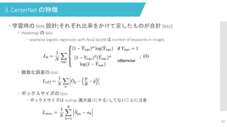 3. CenterNet の特徴
 学習時の loss 設計(それぞれ比率をかけて足したものが合計 loss)
 Heatmap の loss
 pixelwise logistic regression with focal loss(N は number of keypoints in image)
 離散化誤差の loss
 ボックスサイズの loss
 ボックスサイズは scaling (最大値1にする) してないことに注意
12
 