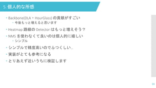 5. 個人的な所感
 Backbone(DLA・HourGlass) の貢献がすごい
 今後もっと増えると思います
 Heatmap 路線の Detector はもっと増えそう？
 NMS を使わなくて良いのは個人的に嬉しい
 シンプル
 シンプルで精度高いのでふつくしい…
 実装がとても参考になる
 とりあえず近いうちに検証します
14
 