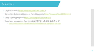 References
 Objects as Points(https://arxiv.org/abs/1904.07850)
 CornerNet: Detecting Objects as Paired Keypoints(https://arxiv.org/abs/1808.01244)
 Deep Layer Aggregation(https://arxiv.org/abs/1707.06484)
 Deep layer aggregation. Cvpr2018(わかりすかったまとめスライド)
 https://www.slideshare.net/ShinichiroMurakami/deep-layer-aggregation-cvpr2018
15
 