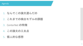 Agenda
1. なんでこの論文選んだの
2. これまでの検出モデルの課題
3. CenterNet の特徴
4. この論文の工夫点
5. 個人的な感想
1
 